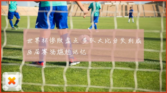 世界杯惨败盘点 多队大比分失利成历届赛场尴尬记忆