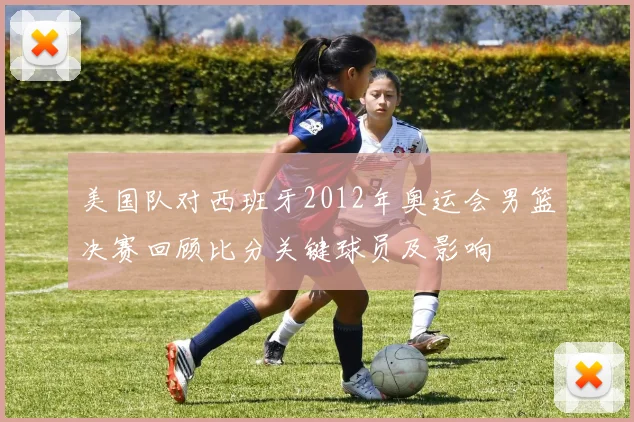 美国队对西班牙2012年奥运会男篮决赛回顾比分关键球员及影响