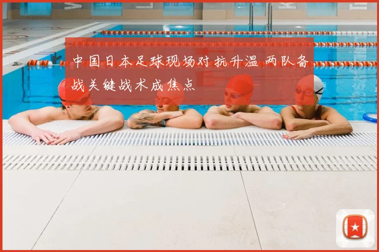 中国日本足球现场对抗升温 两队备战关键战术成焦点