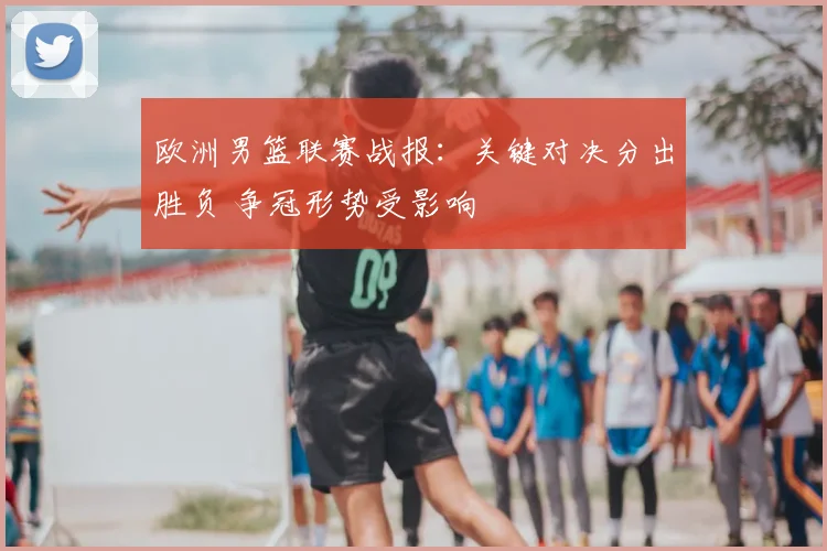 欧洲男篮联赛战报：关键对决分出胜负 争冠形势受影响