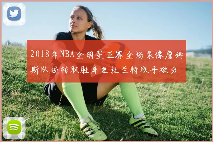 2018年NBA全明星正赛全场录像詹姆斯队逆转取胜库里杜兰特联手砍分