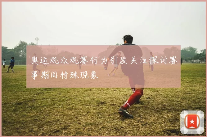 奥运观众观赛行为引发关注探讨赛事期间特殊现象