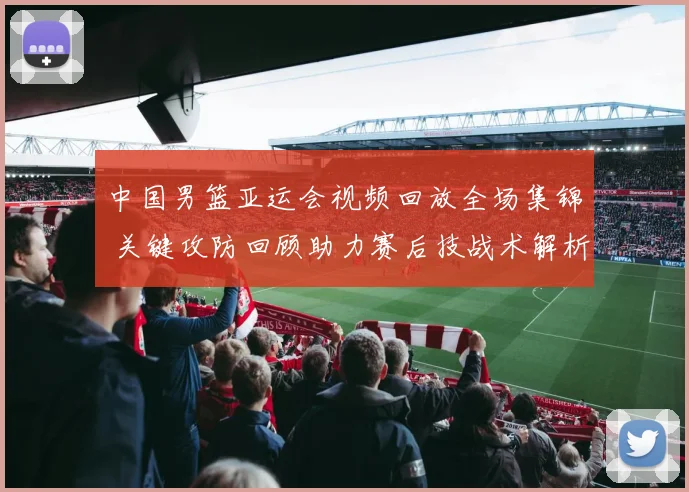 中国男篮亚运会视频回放全场集锦 关键攻防回顾助力赛后技战术解析