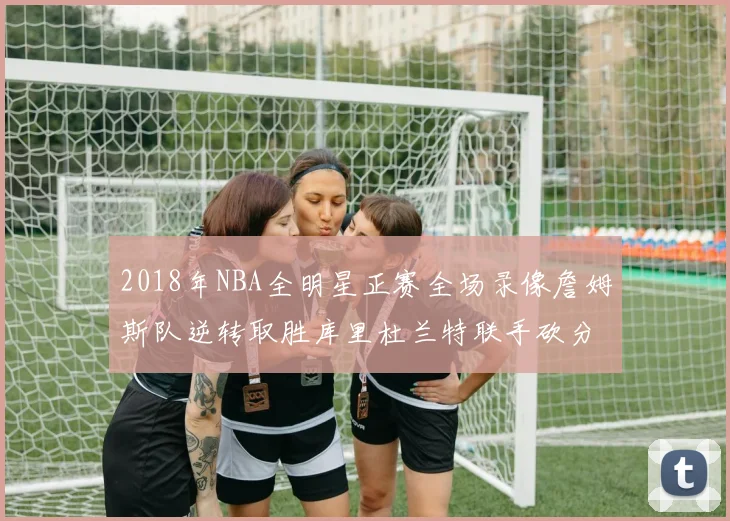 2018年NBA全明星正赛全场录像詹姆斯队逆转取胜库里杜兰特联手砍分