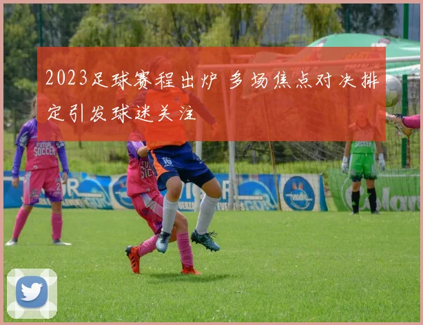 2023足球赛程出炉 多场焦点对决排定引发球迷关注