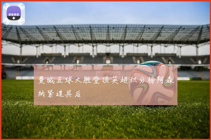 曼城五球大胜登顶英超积分榜阿森纳紧追其后