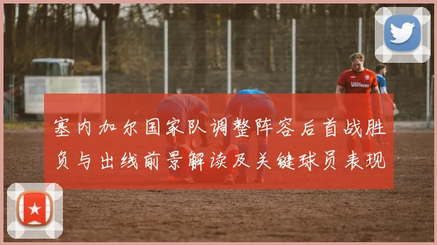 塞内加尔国家队调整阵容后首战胜负与出线前景解读及关键球员表现评估