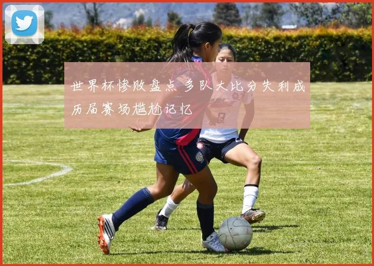 世界杯惨败盘点 多队大比分失利成历届赛场尴尬记忆