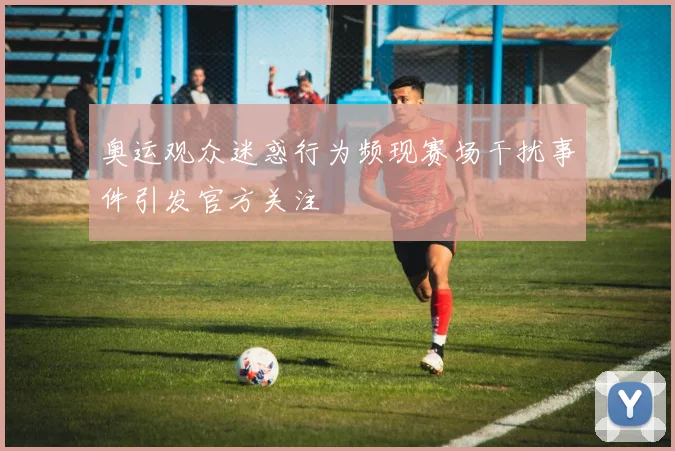 奥运观众迷惑行为频现赛场干扰事件引发官方关注