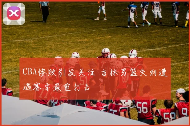 CBA惨败引发关注 吉林男篮失利遭遇赛季最重打击