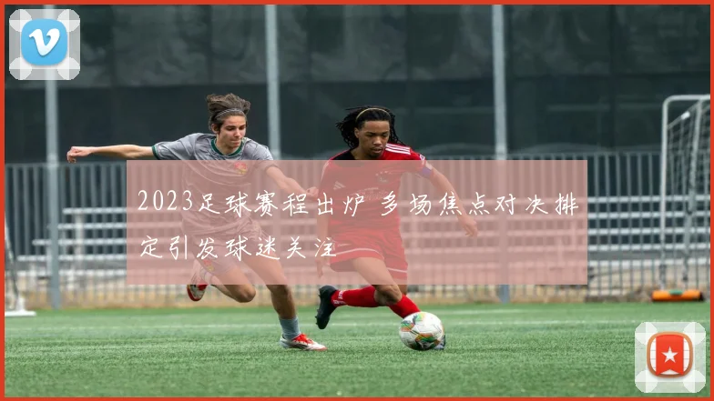 2023足球赛程出炉 多场焦点对决排定引发球迷关注