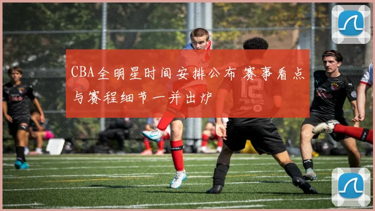 CBA全明星时间安排公布 赛事看点与赛程细节一并出炉