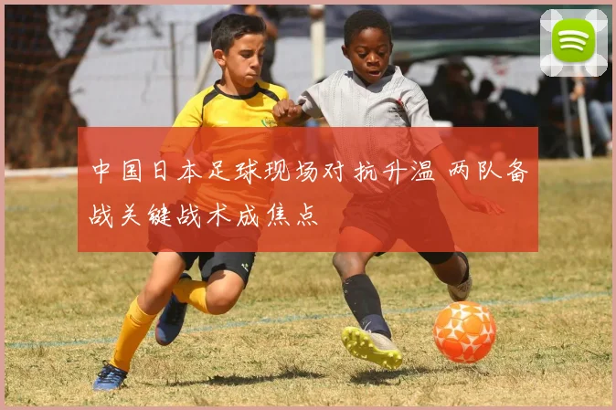中国日本足球现场对抗升温 两队备战关键战术成焦点