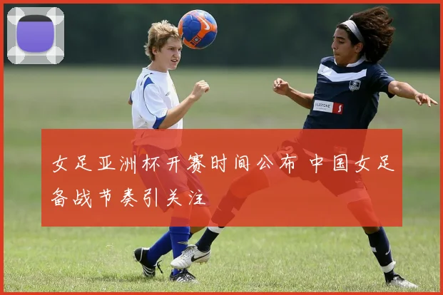 女足亚洲杯开赛时间公布 中国女足备战节奏引关注