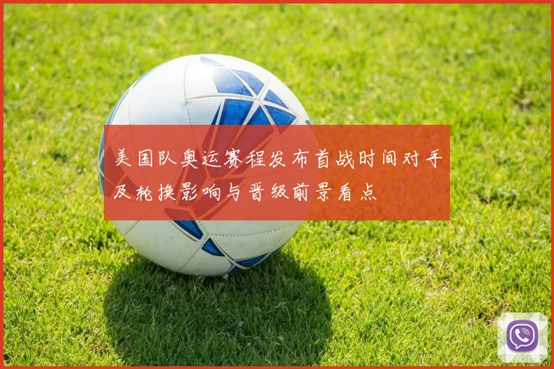 美国队奥运赛程发布首战时间对手及轮换影响与晋级前景看点