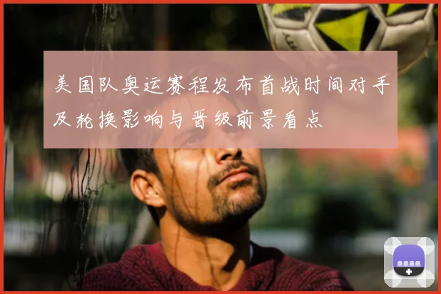 美国队奥运赛程发布首战时间对手及轮换影响与晋级前景看点