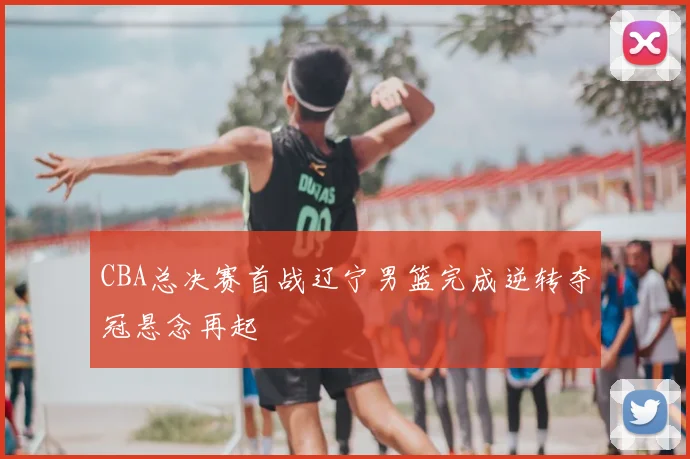 CBA总决赛首战辽宁男篮完成逆转夺冠悬念再起