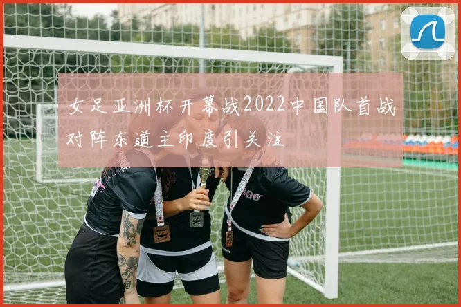 女足亚洲杯开幕战2022中国队首战对阵东道主印度引关注