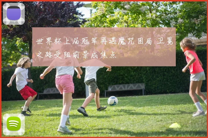 世界杯上届冠军再遇魔咒困局 卫冕之路受阻前景成焦点