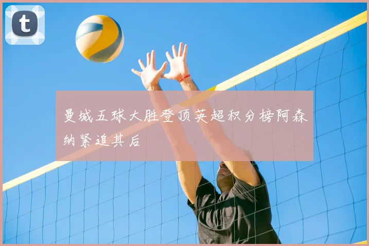 曼城五球大胜登顶英超积分榜阿森纳紧追其后