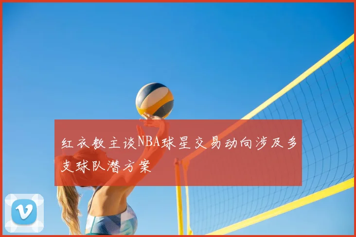 红衣教主谈NBA球星交易动向涉及多支球队潜方案